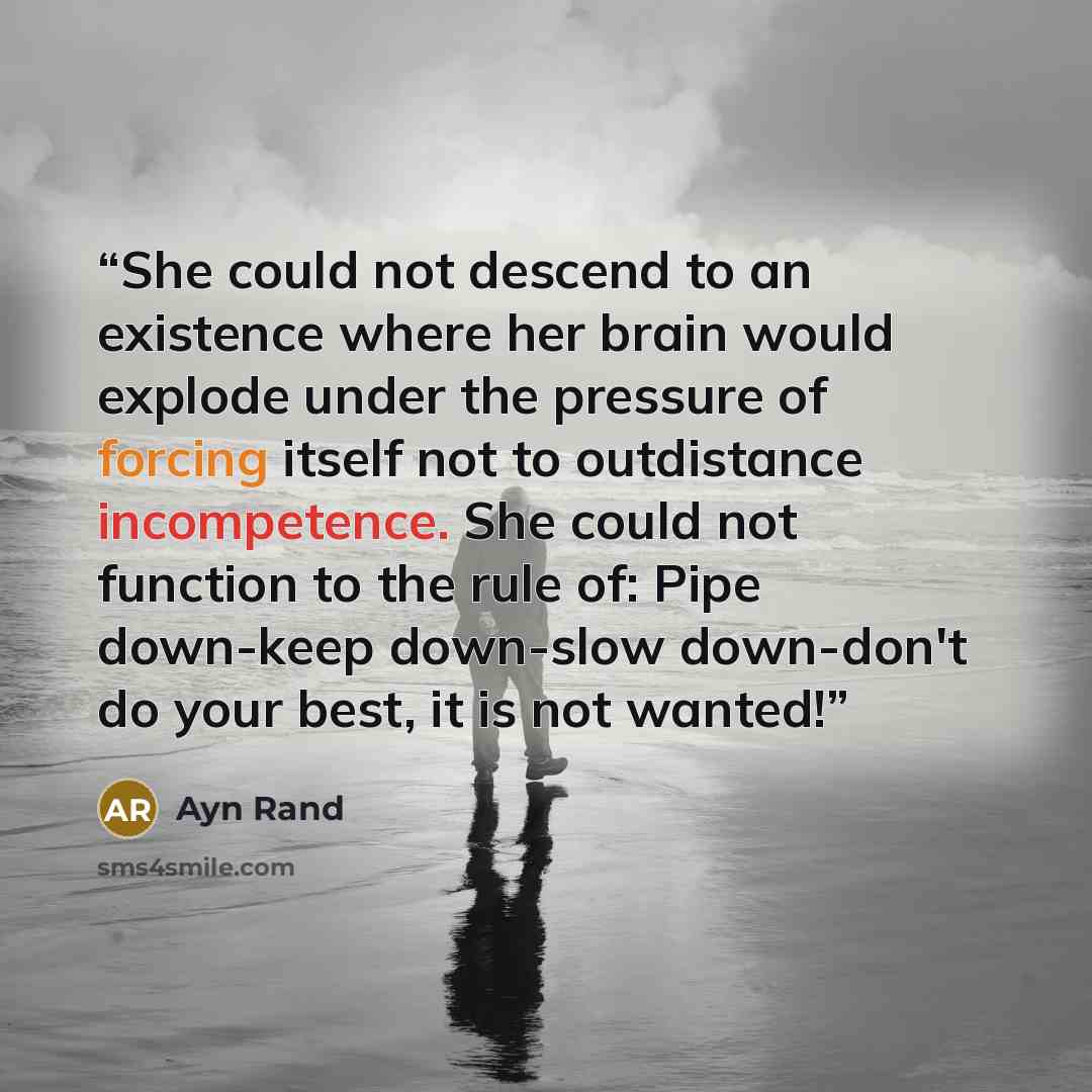 “She could not descend to an existence where her brain would explode under the pressure of forcing itself not to outdistance incompetence. She could not function to the rule of: Pipe down-keep down-slow down-don't do your best, it is not wanted!” quote by Ayn Rand
