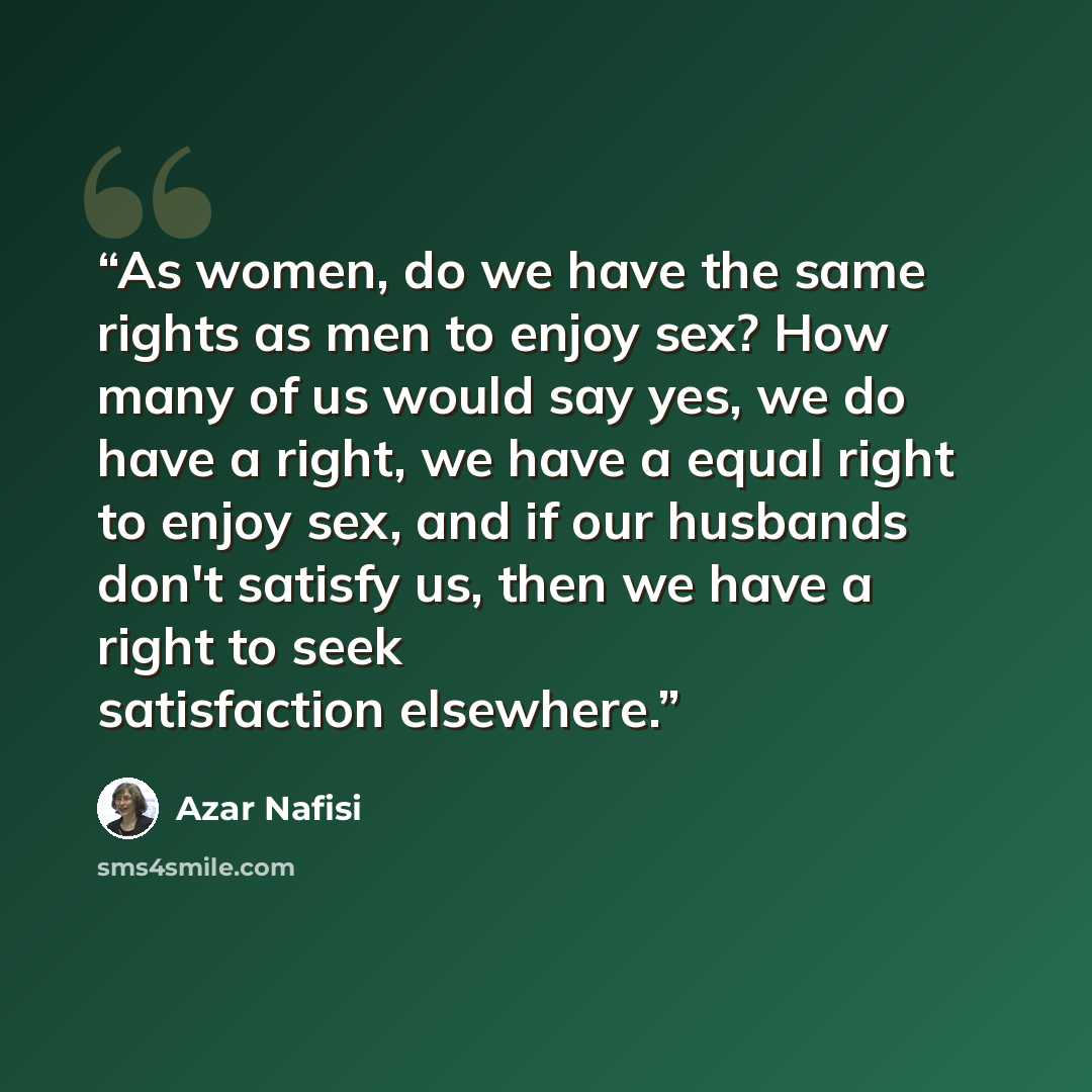 “As women, do we have the same rights as men to enjoy sex? How many of us would say yes, we do have a right, we have a equal right to enjoy sex, and if our husbands don't satisfy us, then we have a right to seek satisfaction elsewhere.” quote by Azar Nafisi