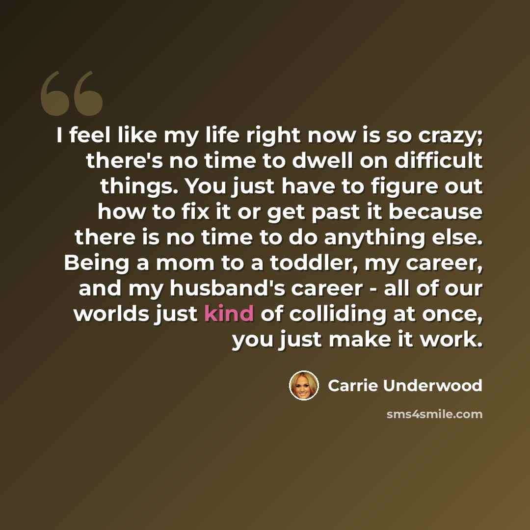 “I feel like my life right now is so crazy; there's no time to dwell on difficult things. You just have to figure out how to fix it or get past it because there is no time to do anything else. Being a mom to a toddler, my career, and my husband's career - all of our worlds just kind of colliding at…” quote by Carrie Underwood
