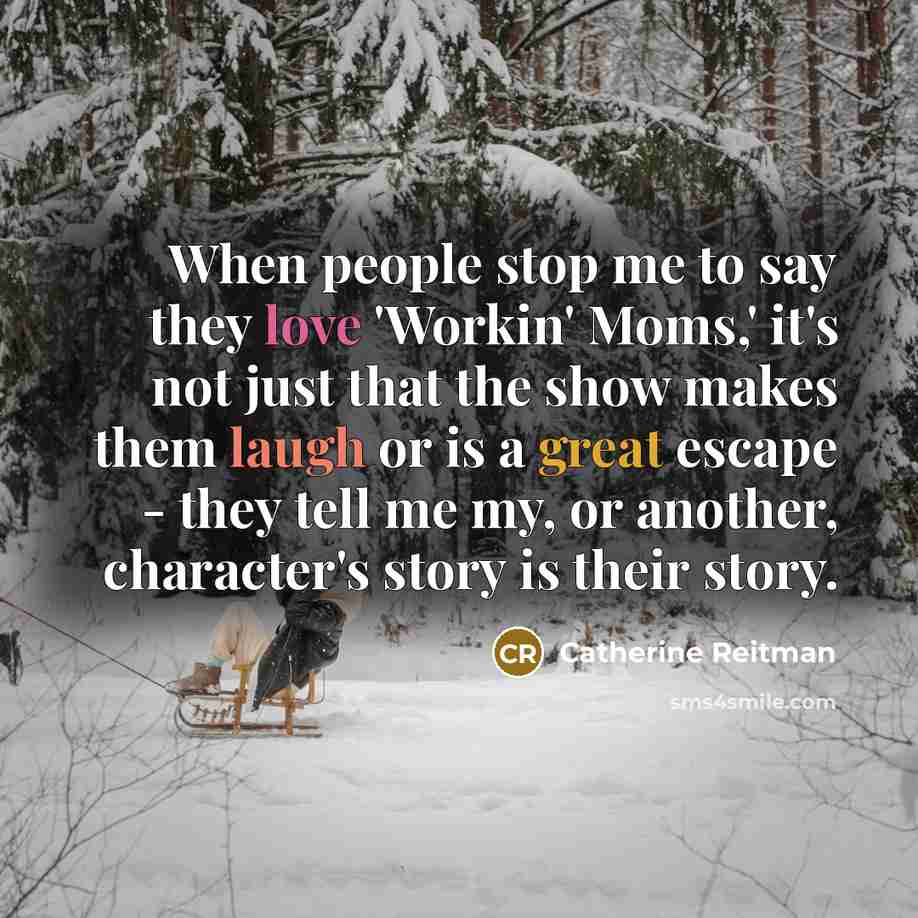 “When people stop me to say they love 'Workin' Moms,' it's not just that the show makes them laugh or is a great escape - they tell me my, or another, character's story is their story.” quote by Catherine Reitman
