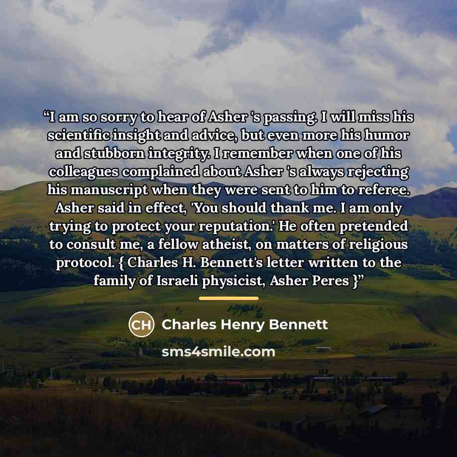 “I am so sorry to hear of Asher 's passing. I will miss his scientific insight and advice, but even more his humor and stubborn integrity. I remember when one of his colleagues complained about Asher 's always rejecting his manuscript when they were sent to him to referee. Asher said in effect…” quote by Charles Henry Bennett