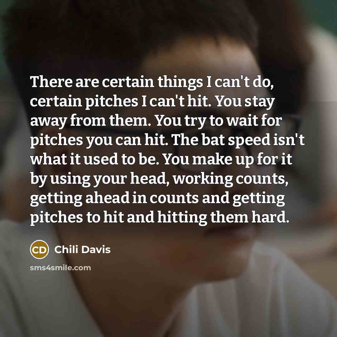 “There are certain things I can't do, certain pitches I can't hit. You stay away from them. You try to wait for pitches you can hit. The bat speed isn't what it used to be. You make up for it by using your head, working counts, getting ahead in counts and getting pitches to hit and hitting them hard.” quote by Chili Davis