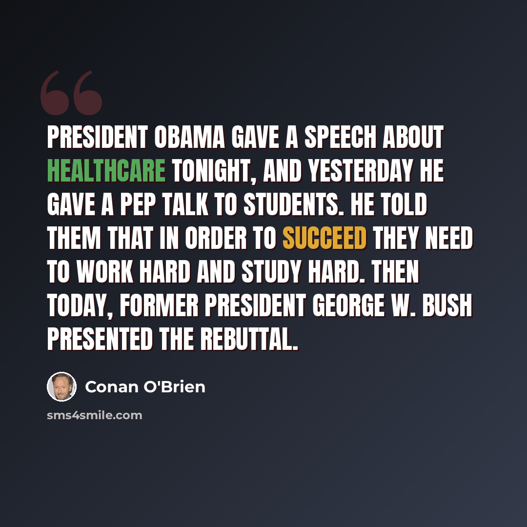 “President Obama gave a speech about healthcare tonight, and yesterday he gave a pep talk to students. He told them that in order to succeed they need to work hard and study hard. Then today, former President George W. Bush presented the rebuttal.” quote by Conan O'Brien