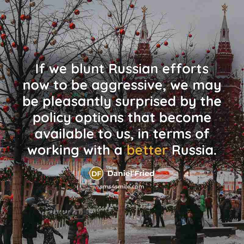 “If we blunt Russian efforts now to be aggressive, we may be pleasantly surprised by the policy options that become available to us, in terms of working with a better Russia.” quote by Daniel Fried