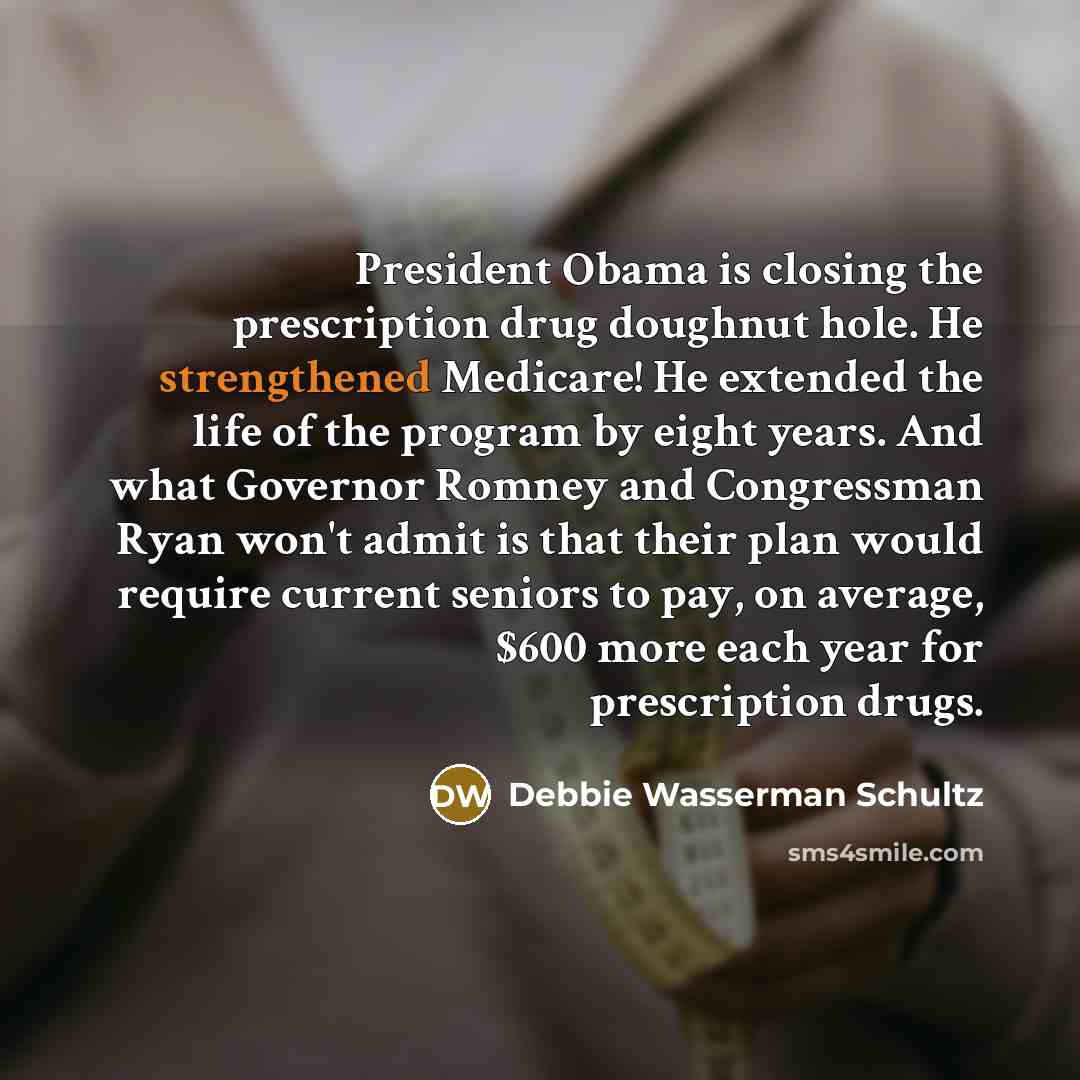 “President Obama is closing the prescription drug doughnut hole. He strengthened Medicare! He extended the life of the program by eight years. And what Governor Romney and Congressman Ryan won't admit is that their plan would require current seniors to pay, on average, $600 more each year for…” quote by Debbie Wasserman Schultz