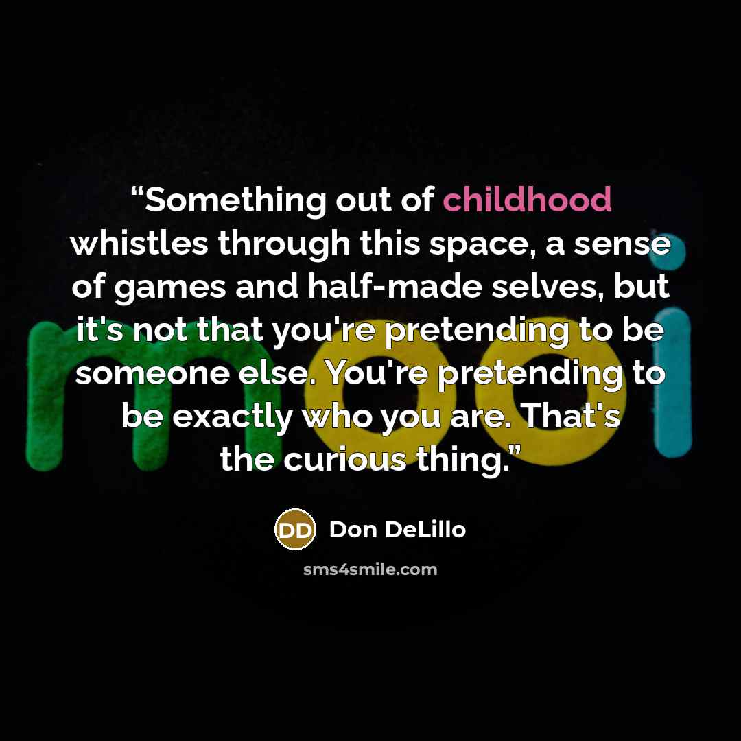 “Something out of childhood whistles through this space, a sense of games and half-made selves, but it's not that you're pretending to be someone else. You're pretending to be exactly who you are. That's the curious thing.” quote by Don DeLillo