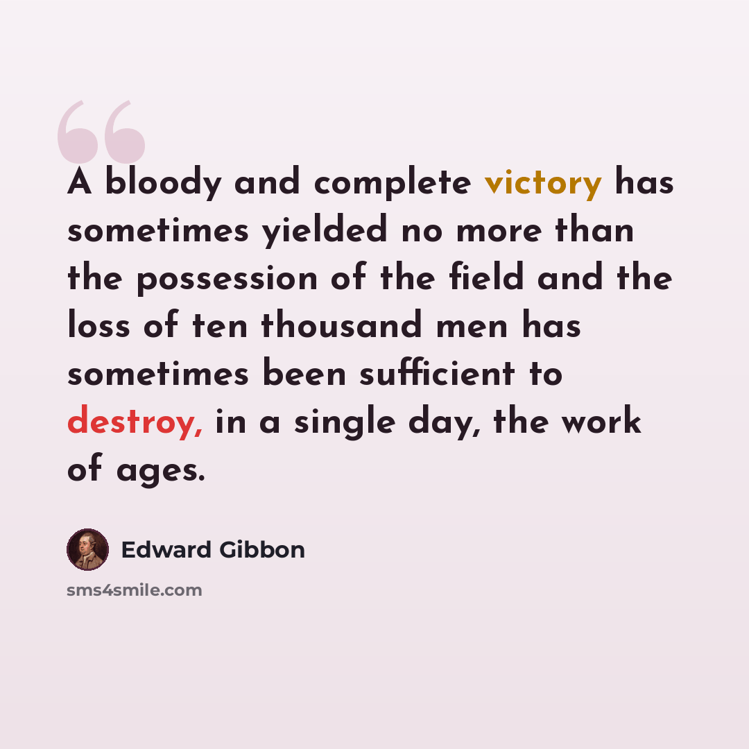 “A bloody and complete victory has sometimes yielded no more than the possession of the field and the loss of ten thousand men has sometimes been sufficient to destroy, in a single day, the work of ages.” quote by Edward Gibbon