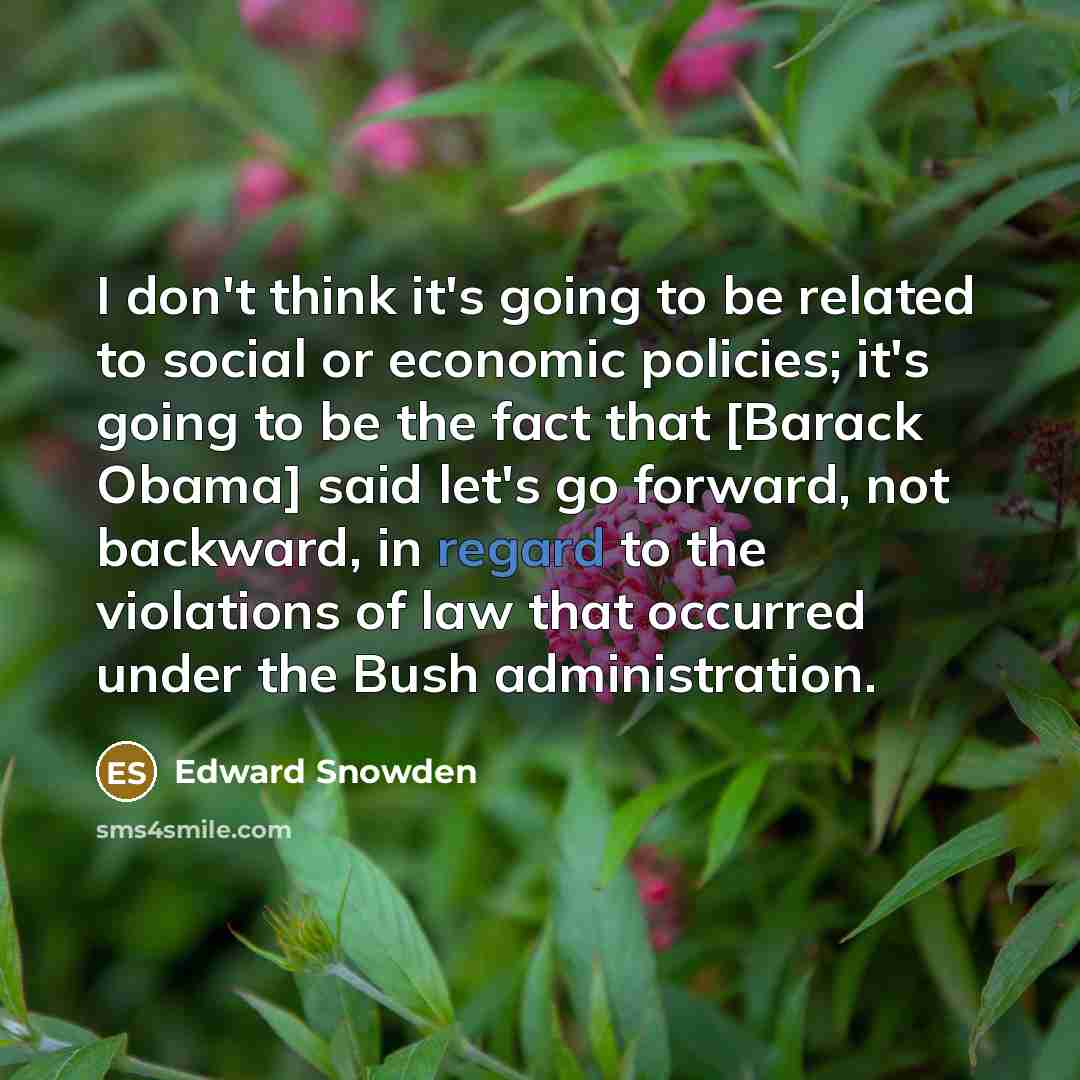 “I don't think it's going to be related to social or economic policies; it's going to be the fact that [Barack Obama] said let's go forward, not backward, in regard to the violations of law that occurred under the Bush administration.” quote by Edward Snowden