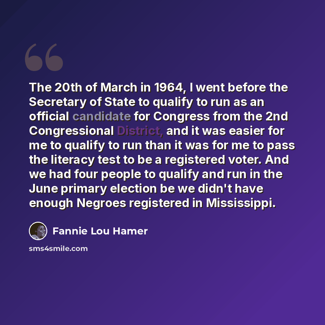 “The 20th of March in 1964, I went before the Secretary of State to qualify to run as an official candidate for Congress from the 2nd Congressional District, and it was easier for me to qualify to run than it was for me to pass the literacy test to be a registered voter. And we had four people to…” quote by Fannie Lou Hamer