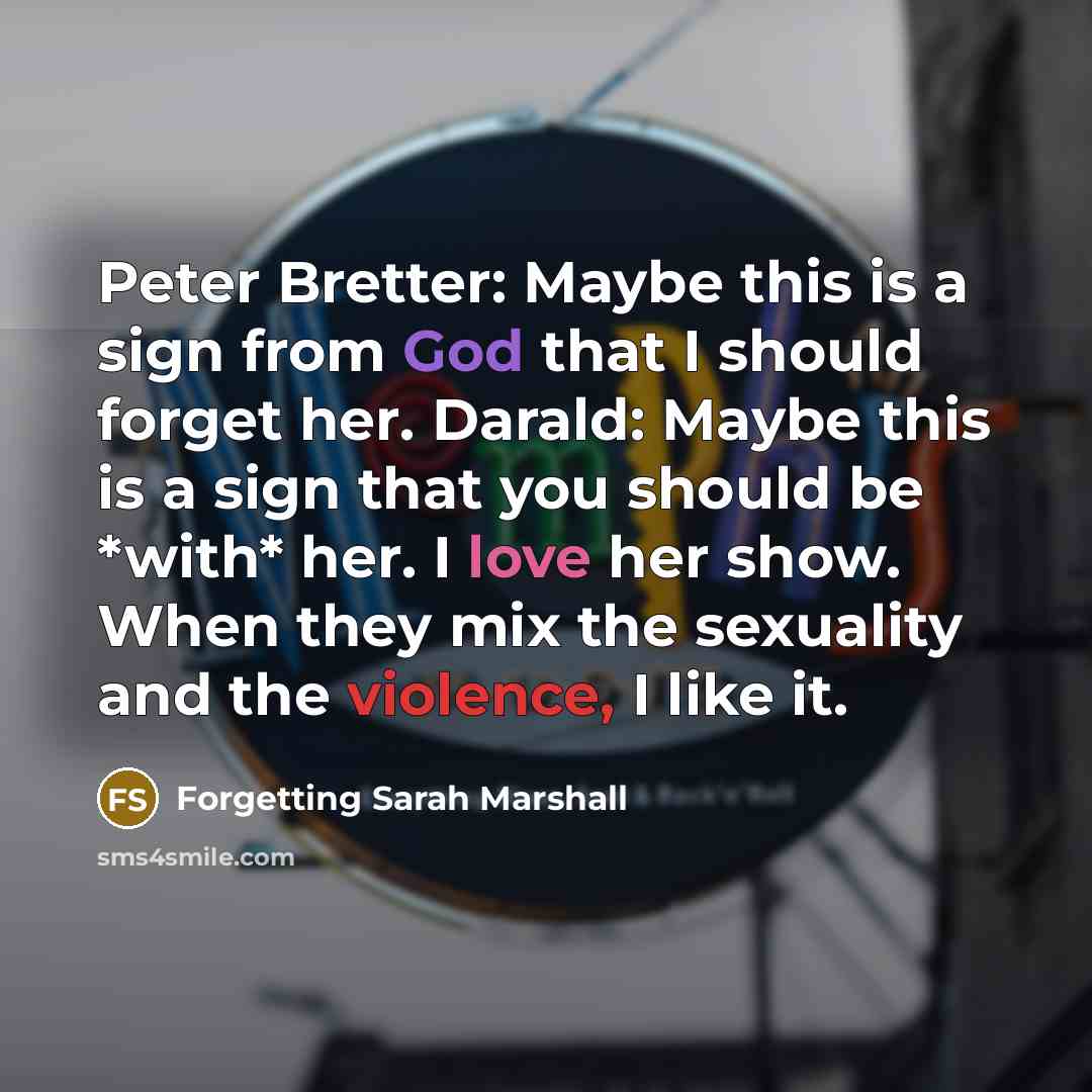 “Peter Bretter: Maybe this is a sign from God that I should forget her. Darald: Maybe this is a sign that you should be *with* her. I love her show. When they mix the sexuality and the violence, I like it.” quote by Forgetting Sarah Marshall