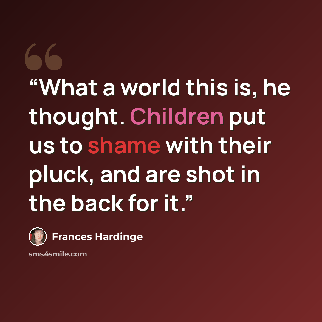 “What a world this is, he thought. Children put us to shame with their pluck, and are shot in the back for it.” quote by Frances Hardinge