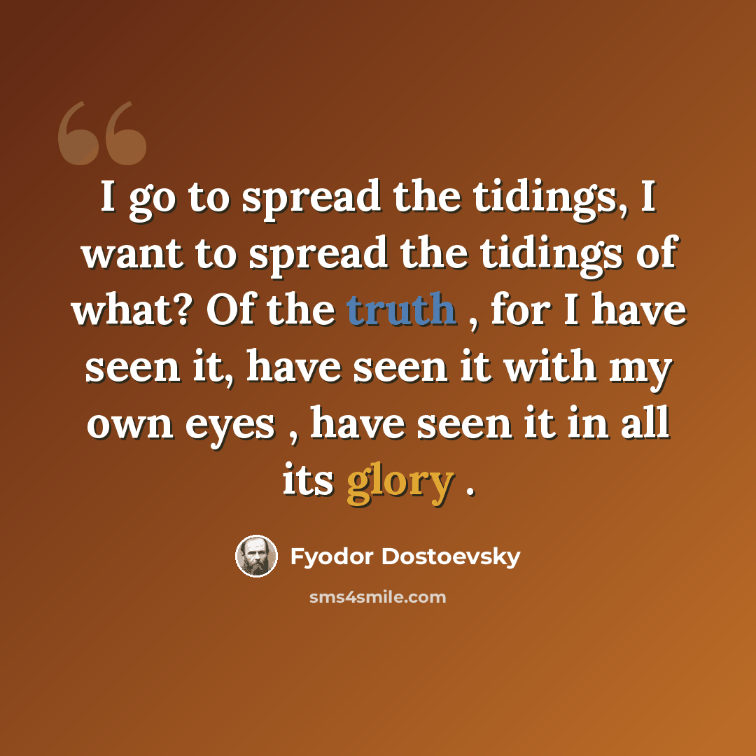 “I go to spread the tidings, I want to spread the tidings of what? Of the truth , for I have seen it, have seen it with my own eyes , have seen it in all its glory .” quote by Fyodor Dostoevsky