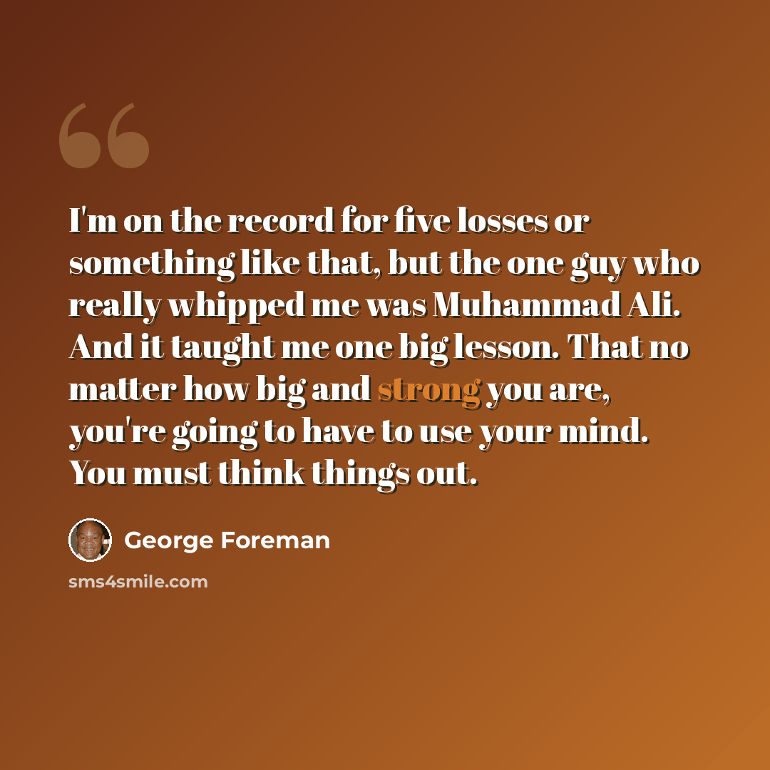 “I'm on the record for five losses or something like that, but the one guy who really whipped me was Muhammad Ali. And it taught me one big lesson. That no matter how big and strong you are, you're going to have to use your mind. You must think things out.” quote by George Foreman