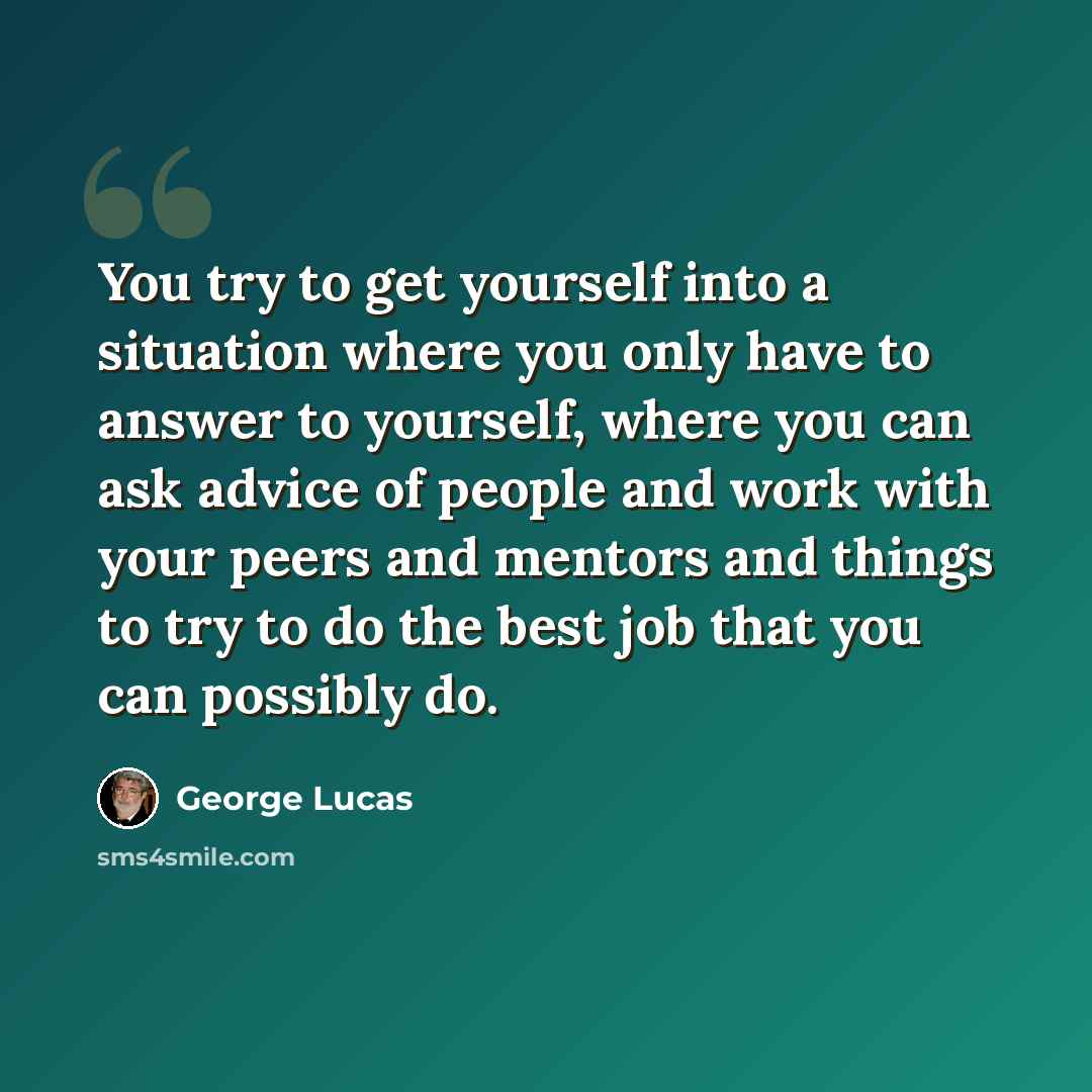 “You try to get yourself into a situation where you only have to answer to yourself, where you can ask advice of people and work with your peers and mentors and things to try to do the best job that you can possibly do.” quote by George Lucas