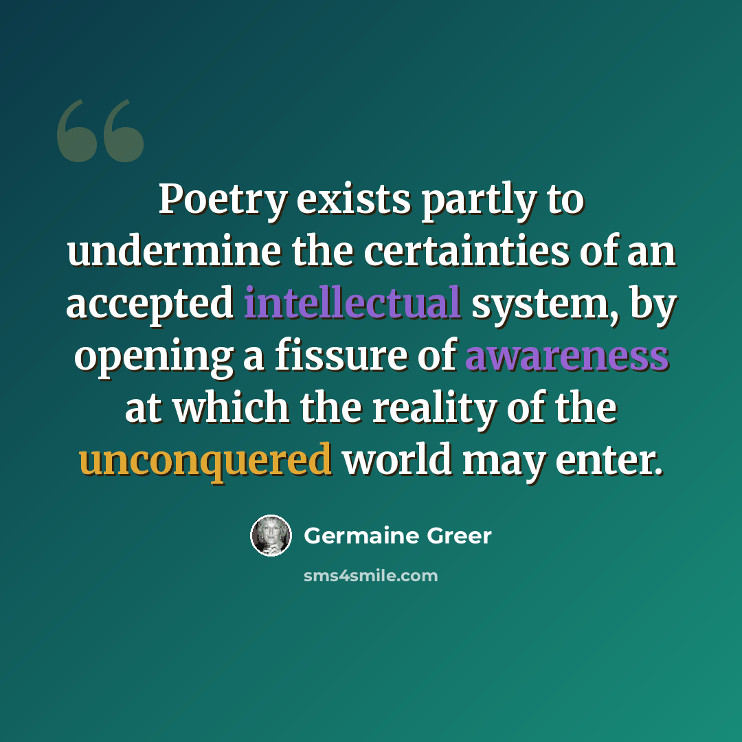 “Poetry exists partly to undermine the certainties of an accepted intellectual system, by opening a fissure of awareness at which the reality of the unconquered world may enter.” quote by Germaine Greer