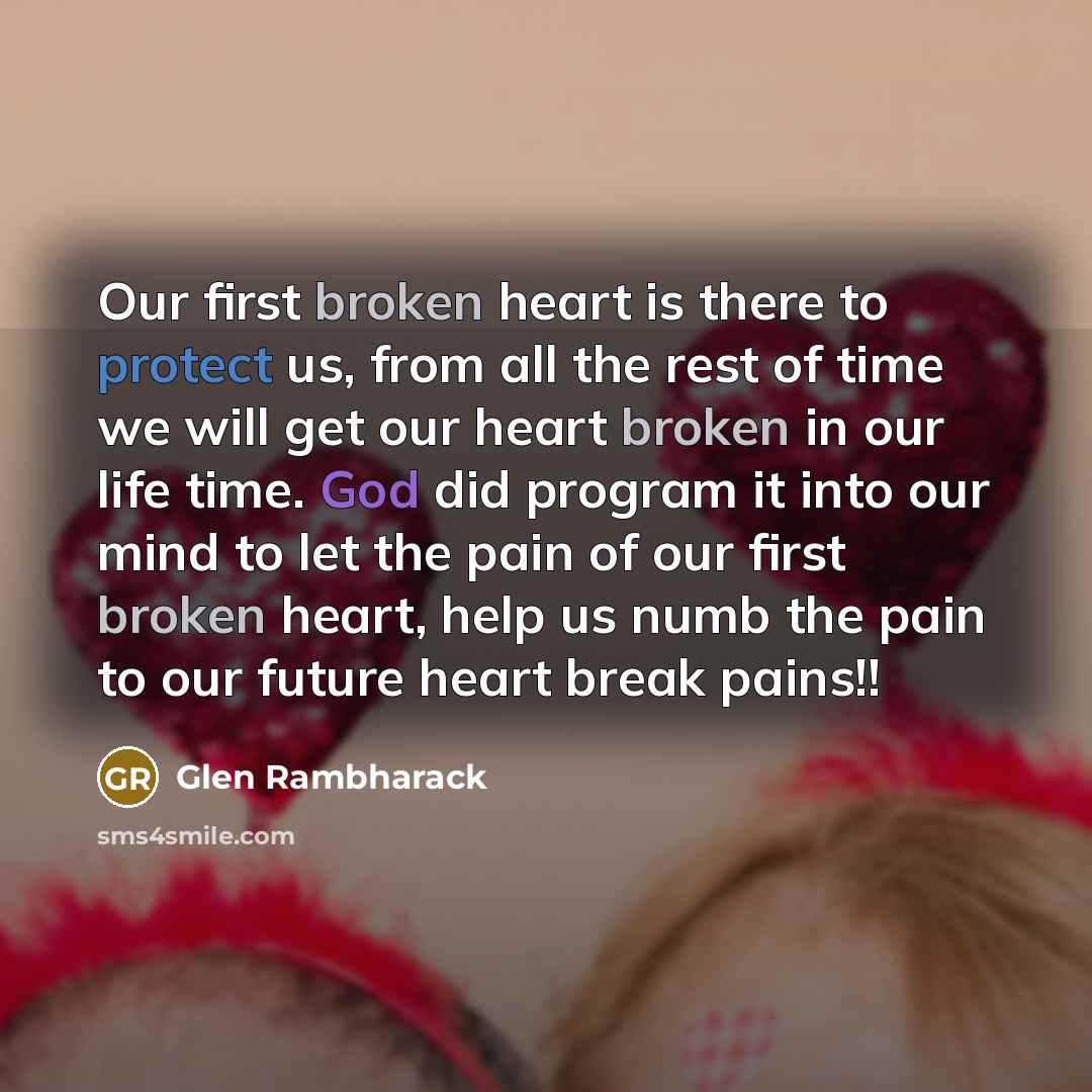 “Our first broken heart is there to protect us, from all the rest of time we will get our heart broken in our life time. God did program it into our mind to let the pain of our first broken heart, help us numb the pain to our future heart break pains!!” quote by Glen Rambharack