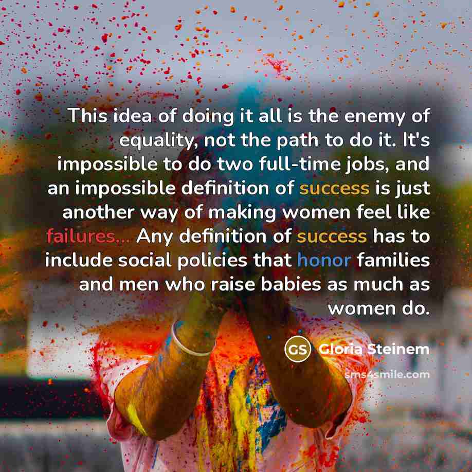 “This idea of doing it all is the enemy of equality, not the path to do it. It's impossible to do two full-time jobs, and an impossible definition of success is just another way of making women feel like failures... Any definition of success has to include social policies that honor families and…” quote by Gloria Steinem