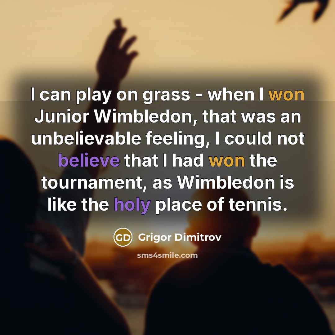 “I can play on grass - when I won Junior Wimbledon, that was an unbelievable feeling, I could not believe that I had won the tournament, as Wimbledon is like the holy place of tennis.” quote by Grigor Dimitrov