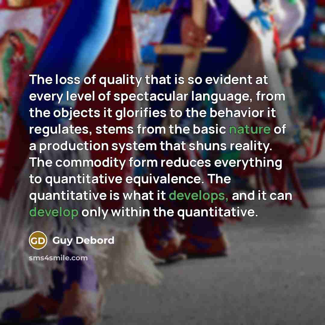 “The loss of quality that is so evident at every level of spectacular language, from the objects it glorifies to the behavior it regulates, stems from the basic nature of a production system that shuns reality. The commodity form reduces everything to quantitative equivalence. The quantitative is…” quote by Guy Debord