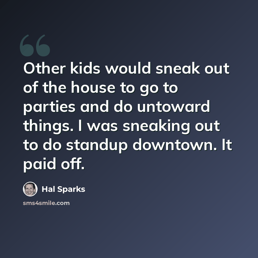 “Other kids would sneak out of the house to go to parties and do untoward things. I was sneaking out to do standup downtown. It paid off.” quote by Hal Sparks