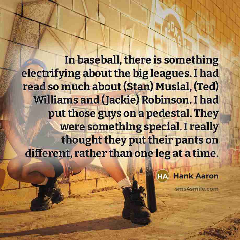 “In baseball, there is something electrifying about the big leagues. I had read so much about (Stan) Musial, (Ted) Williams and (Jackie) Robinson. I had put those guys on a pedestal. They were something special. I really thought they put their pants on different, rather than one leg at a time.” quote by Hank Aaron