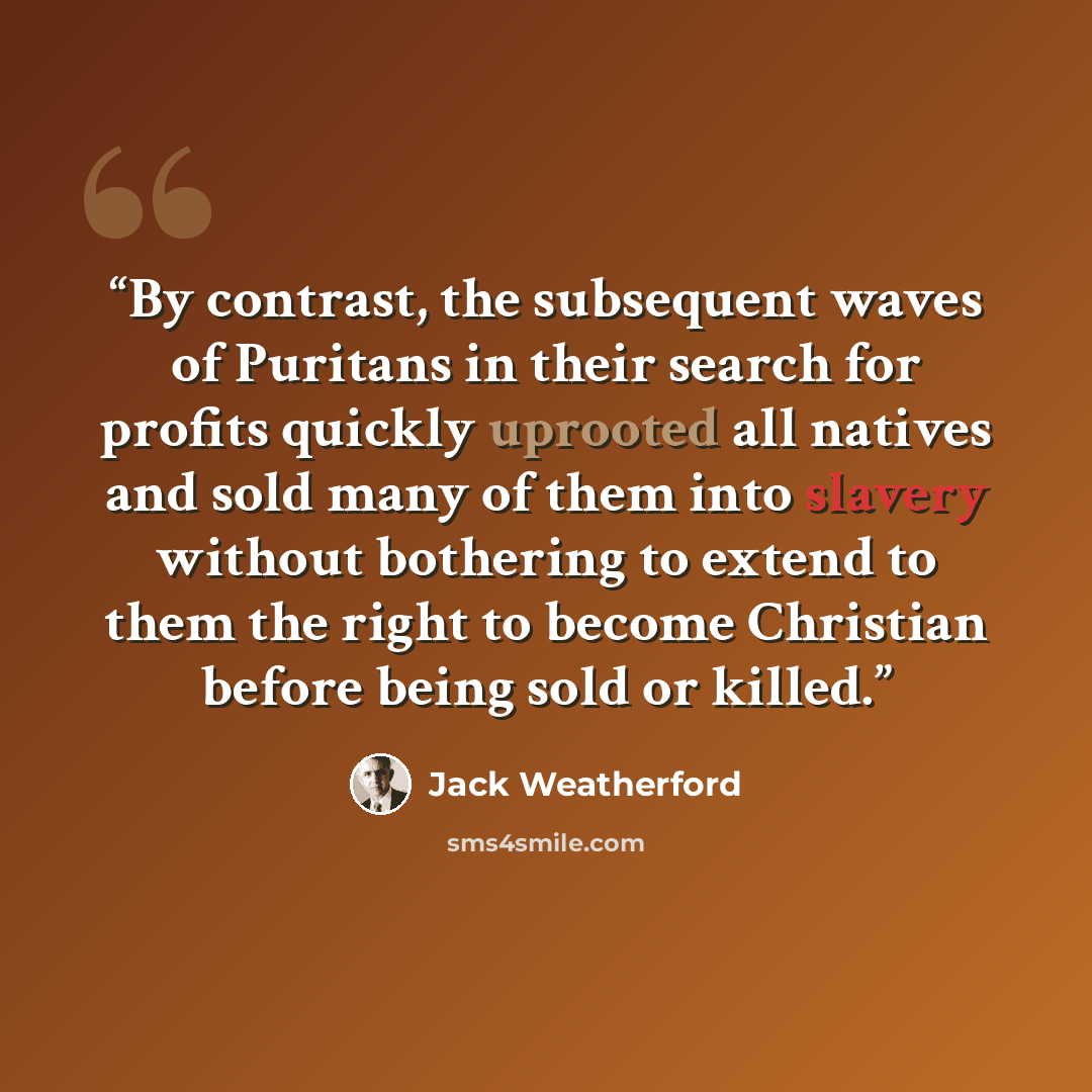 “By contrast, the subsequent waves of Puritans in their search for profits quickly uprooted all natives and sold many of them into slavery without bothering to extend to them the right to become Christian before being sold or killed.” quote by Jack Weatherford