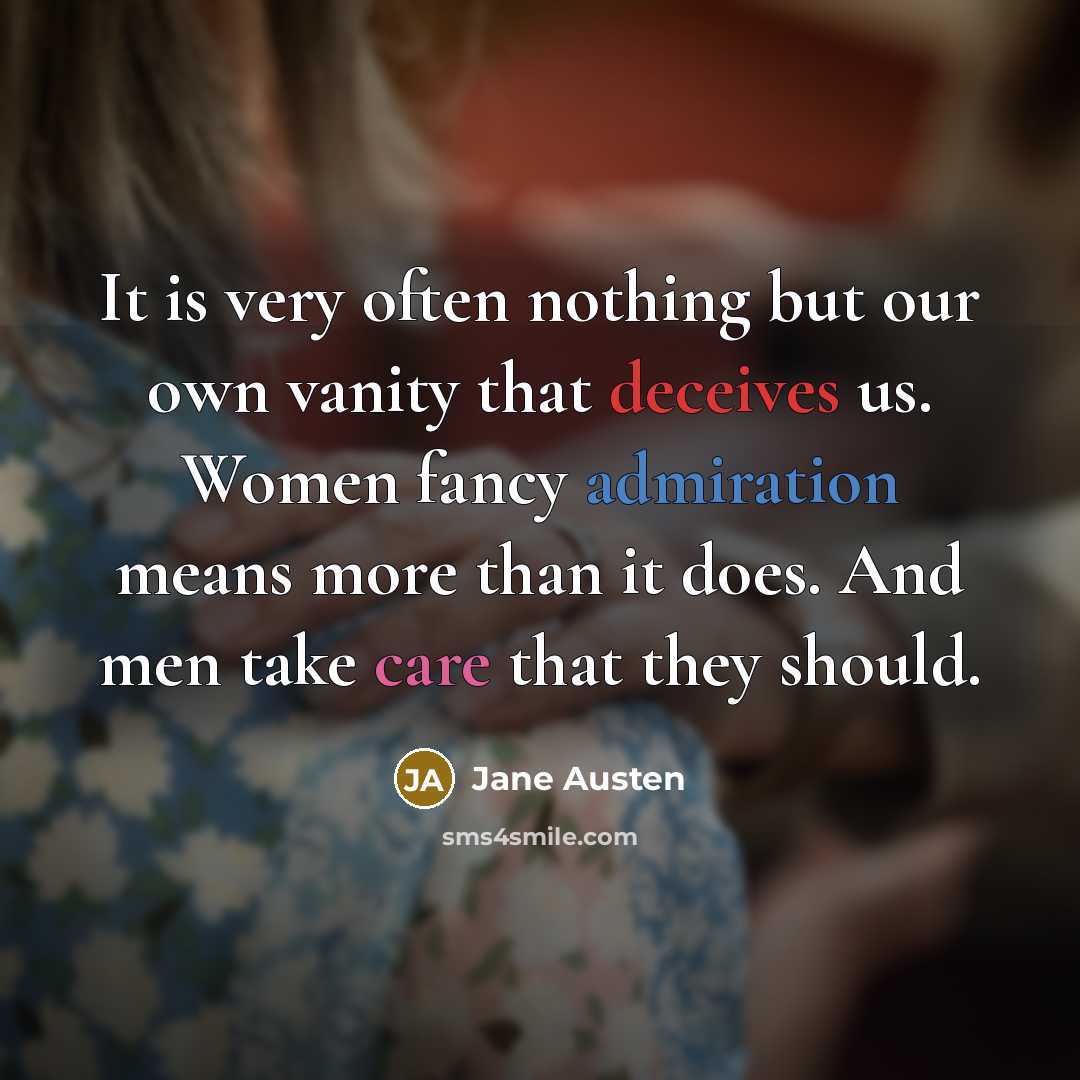 “It is very often nothing but our own vanity that deceives us. Women fancy admiration means more than it does. And men take care that they should.” quote by Jane Austen