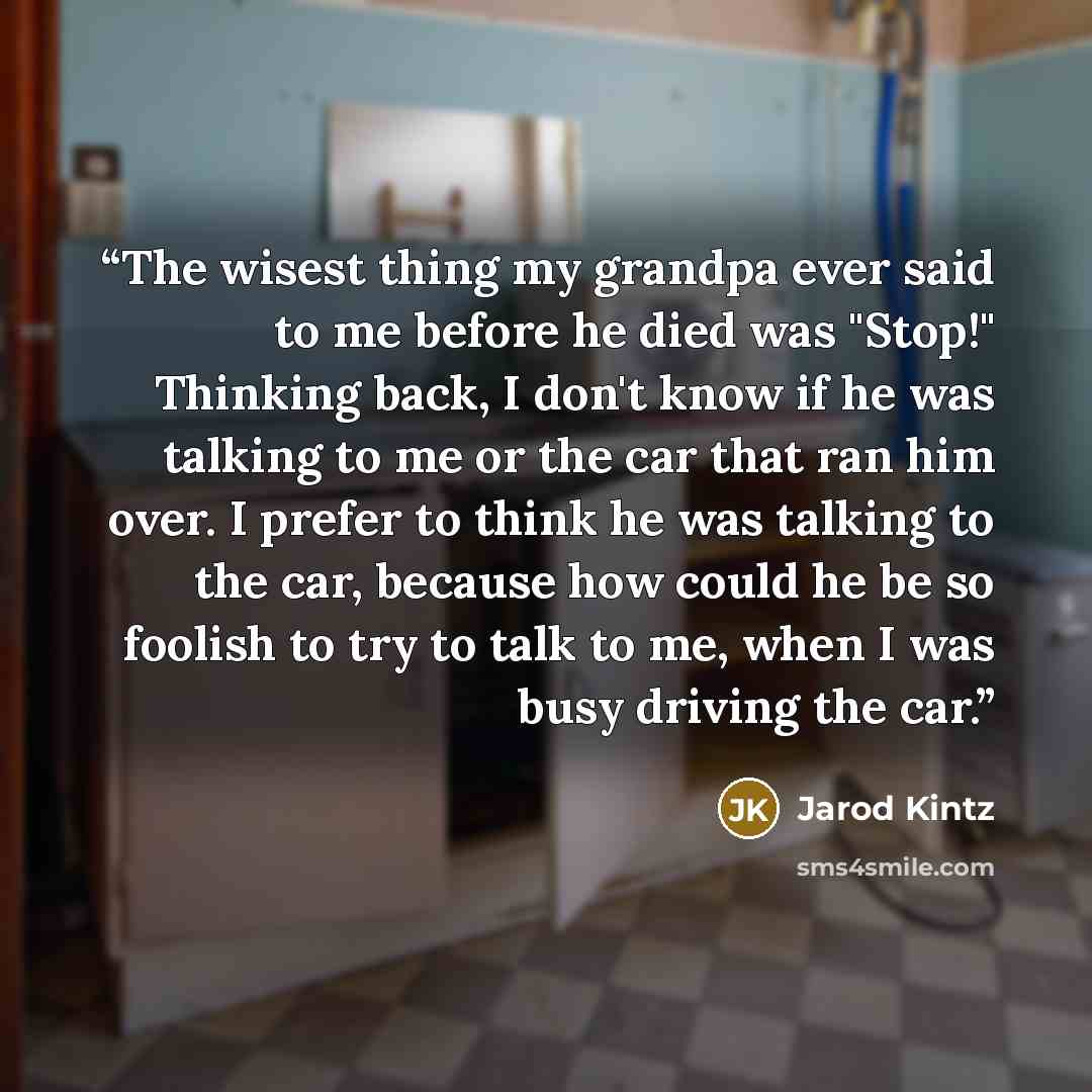 “The wisest thing my grandpa ever said to me before he died was "Stop!" Thinking back, I don't know if he was talking to me or the car that ran him over. I prefer to think he was talking to the car, because how could he be so foolish to try to talk to me, when I was busy driving the car.” quote by Jarod Kintz