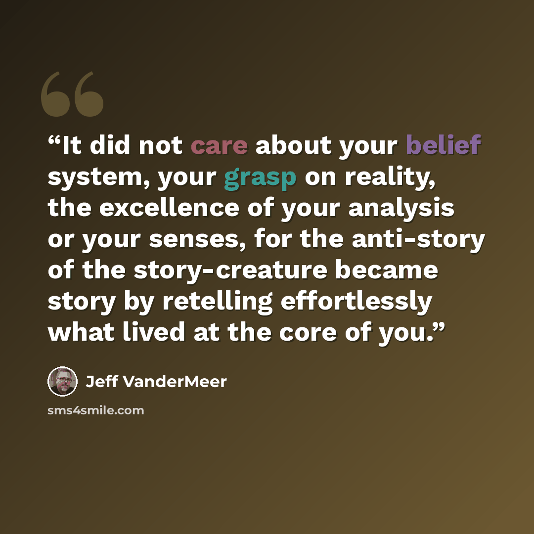 “It did not care about your belief system, your grasp on reality, the excellence of your analysis or your senses, for the anti-story of the story-creature became story by retelling effortlessly what lived at the core of you.” quote by Jeff VanderMeer