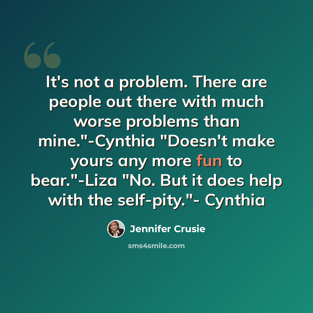 “It's not a problem. There are people out there with much worse problems than mine."-Cynthia "Doesn't make yours any more fun to bear."-Liza "No. But it does help with the self-pity."- Cynthia” quote by Jennifer Crusie