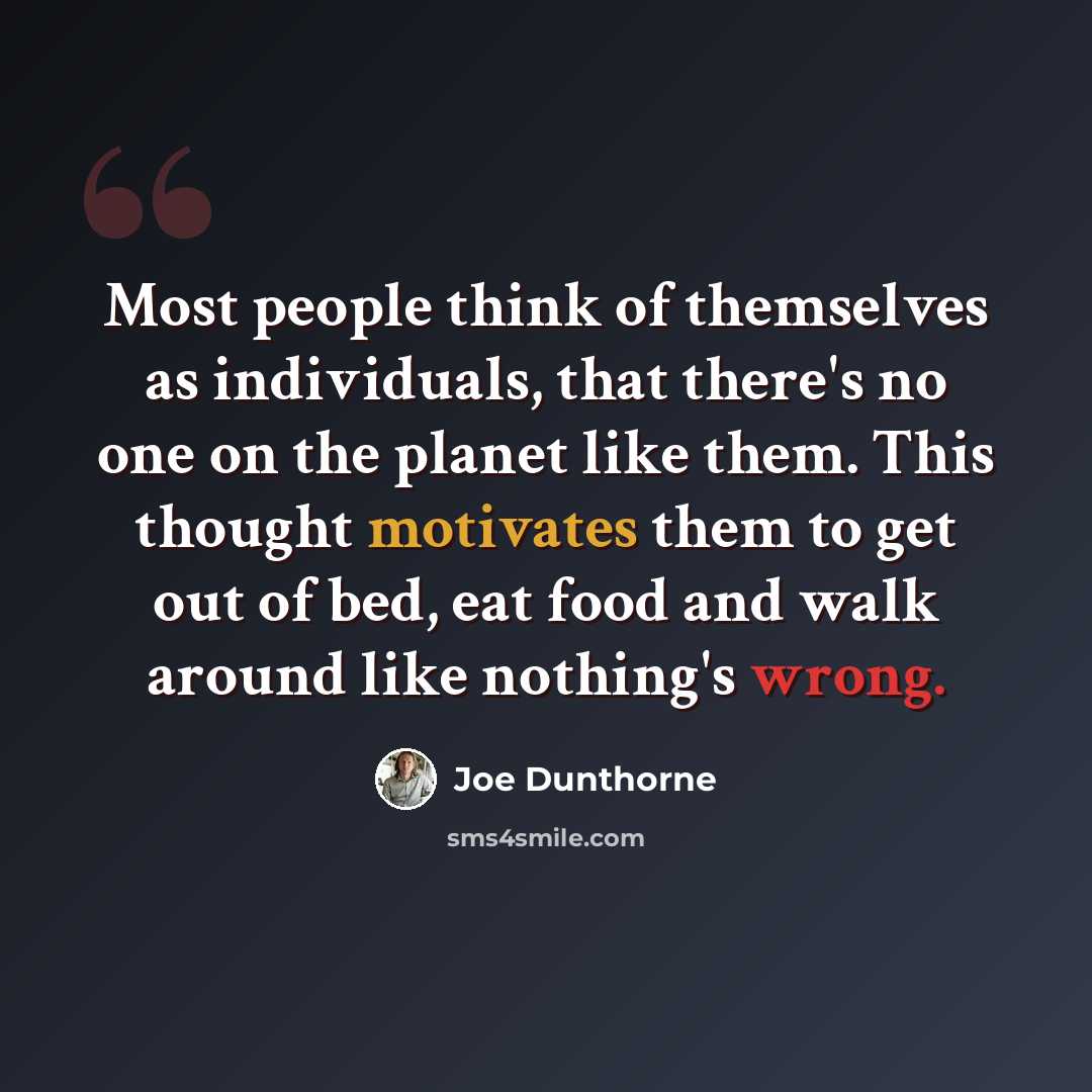 “Most people think of themselves as individuals, that there's no one on the planet like them. This thought motivates them to get out of bed, eat food and walk around like nothing's wrong.” quote by Joe Dunthorne