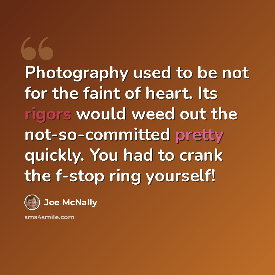 “Photography used to be not for the faint of heart. Its rigors would weed out the not-so-committed pretty quickly. You had to crank the f-stop ring yourself!” quote by Joe McNally