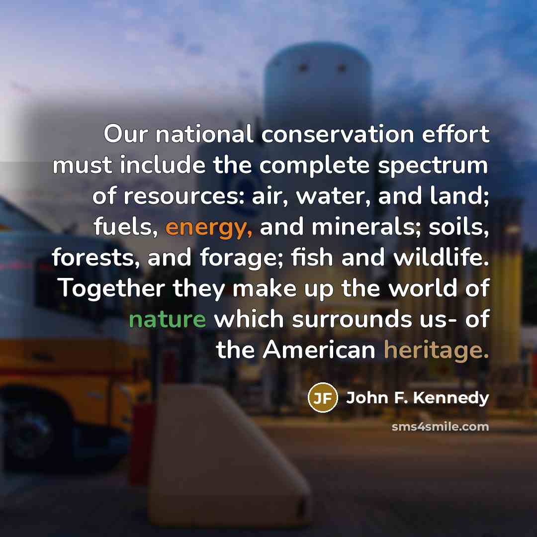 “Our national conservation effort must include the complete spectrum of resources: air, water, and land; fuels, energy, and minerals; soils, forests, and forage; fish and wildlife. Together they make up the world of nature which surrounds us- of the American heritage.” quote by John F. Kennedy