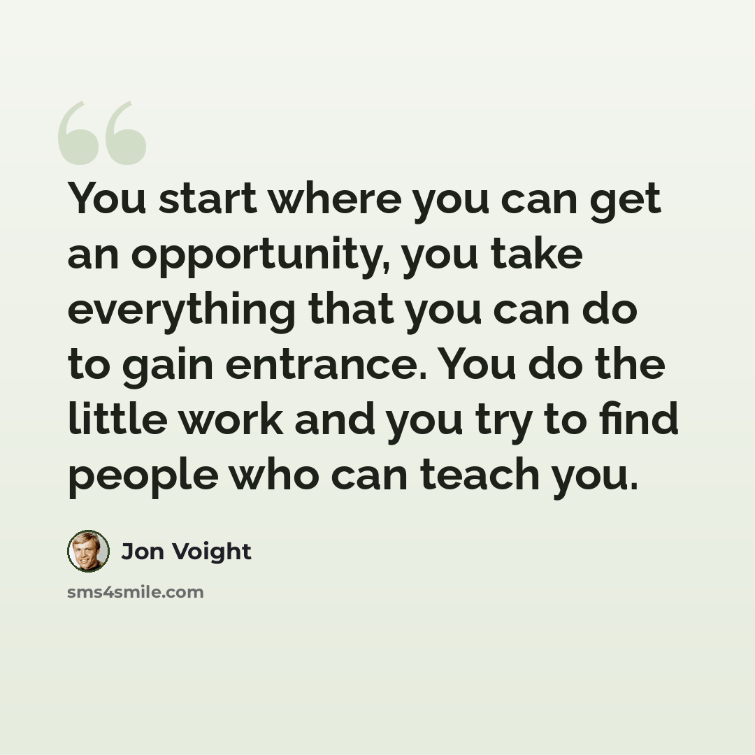 “You start where you can get an opportunity, you take everything that you can do to gain entrance. You do the little work and you try to find people who can teach you.” quote by Jon Voight