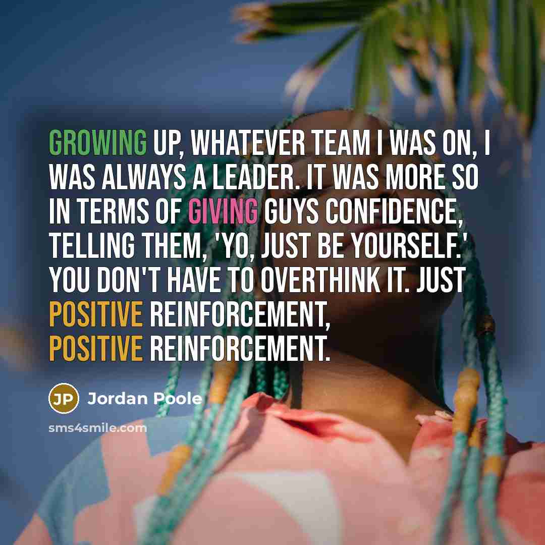 “Growing up, whatever team I was on, I was always a leader. It was more so in terms of giving guys confidence, telling them, 'Yo, just be yourself.' You don't have to overthink it. Just positive reinforcement, positive reinforcement.” quote by Jordan Poole
