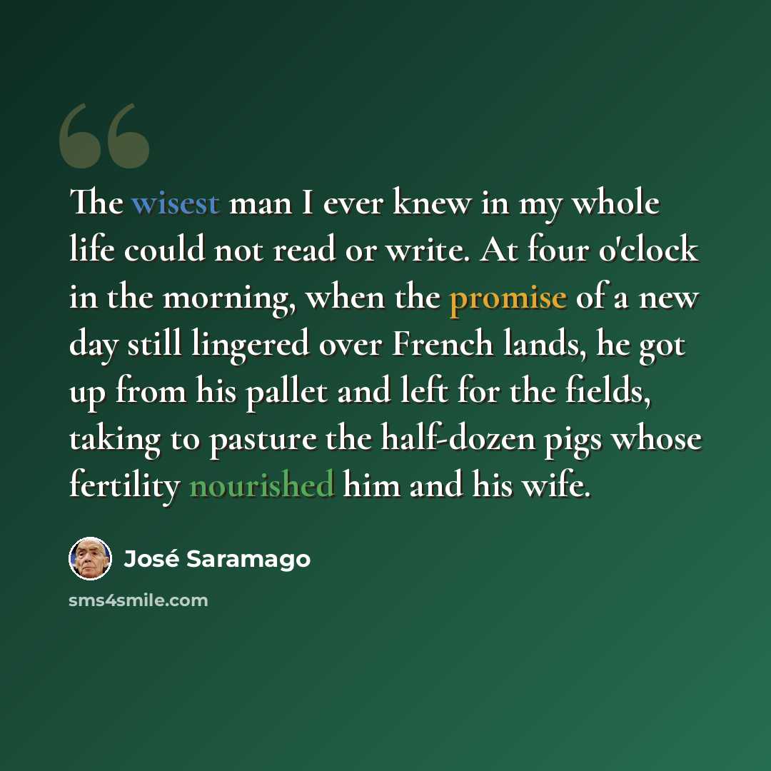 “The wisest man I ever knew in my whole life could not read or write. At four o'clock in the morning, when the promise of a new day still lingered over French lands, he got up from his pallet and left for the fields, taking to pasture the half-dozen pigs whose fertility nourished him and his wife.” quote by Jose Saramago