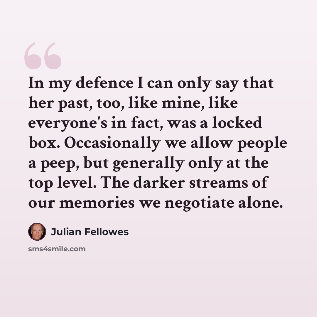 “In my defence I can only say that her past, too, like mine, like everyone's in fact, was a locked box. Occasionally we allow people a peep, but generally only at the top level. The darker streams of our memories we negotiate alone.” quote by Julian Fellowes
