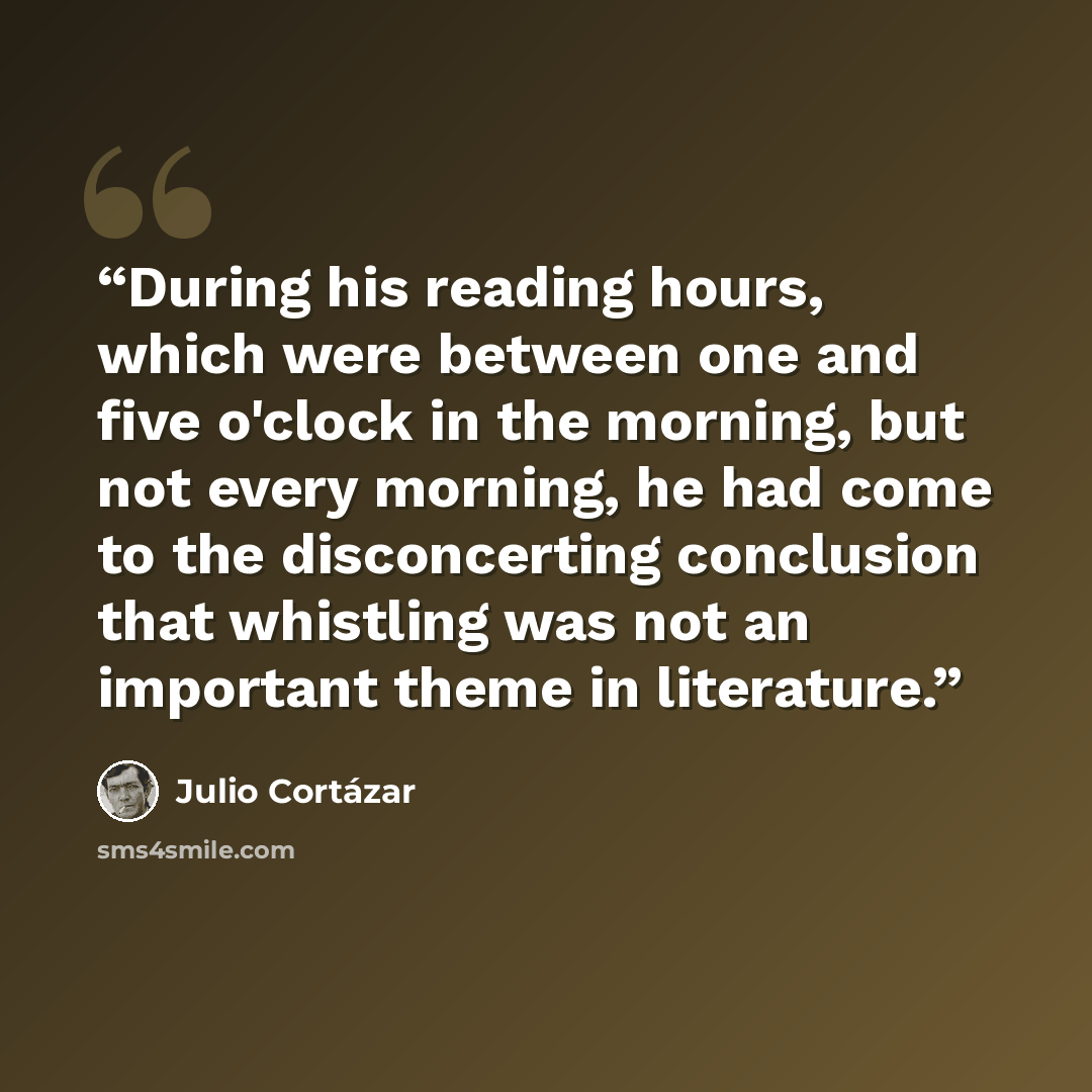 “During his reading hours, which were between one and five o'clock in the morning, but not every morning, he had come to the disconcerting conclusion that whistling was not an important theme in literature.” quote by Julio Cortázar