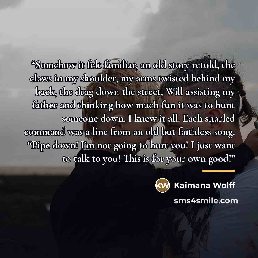 “Somehow it felt familiar, an old story retold, the claws in my shoulder, my arms twisted behind my back, the drag down the street, Will assisting my father and thinking how much fun it was to hunt someone down. I knew it all. Each snarled command was a line from an old but faithless song. “Pipe…” quote by Kaimana Wolff