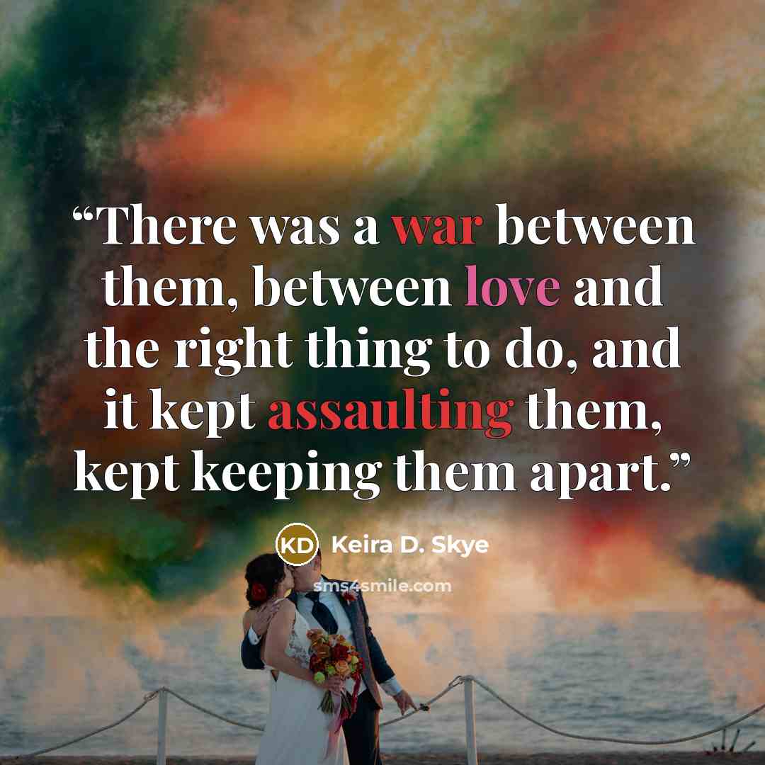 “There was a war between them, between love and the right thing to do, and it kept assaulting them, kept keeping them apart.” quote by Keira D. Skye