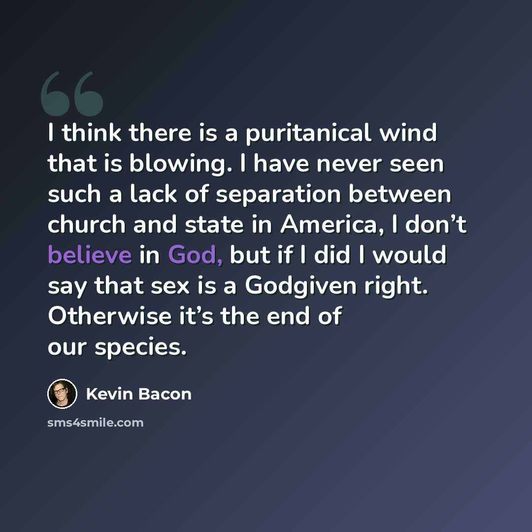 “I think there is a puritanical wind that is blowing. I have never seen such a lack of separation between church and state in America, I don’t believe in God, but if I did I would say that sex is a Godgiven right. Otherwise it’s the end of our species.” quote by Kevin Bacon