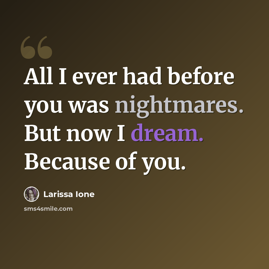 “All I ever had before you was nightmares. But now I dream. Because of you.” quote by Larissa Ione