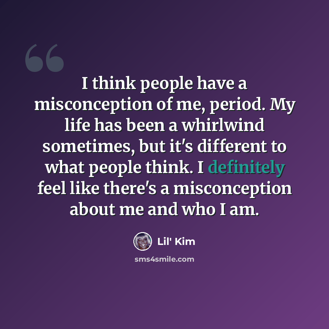“I think people have a misconception of me, period. My life has been a whirlwind sometimes, but it's different to what people think. I definitely feel like there's a misconception about me and who I am.” quote by Lil' Kim