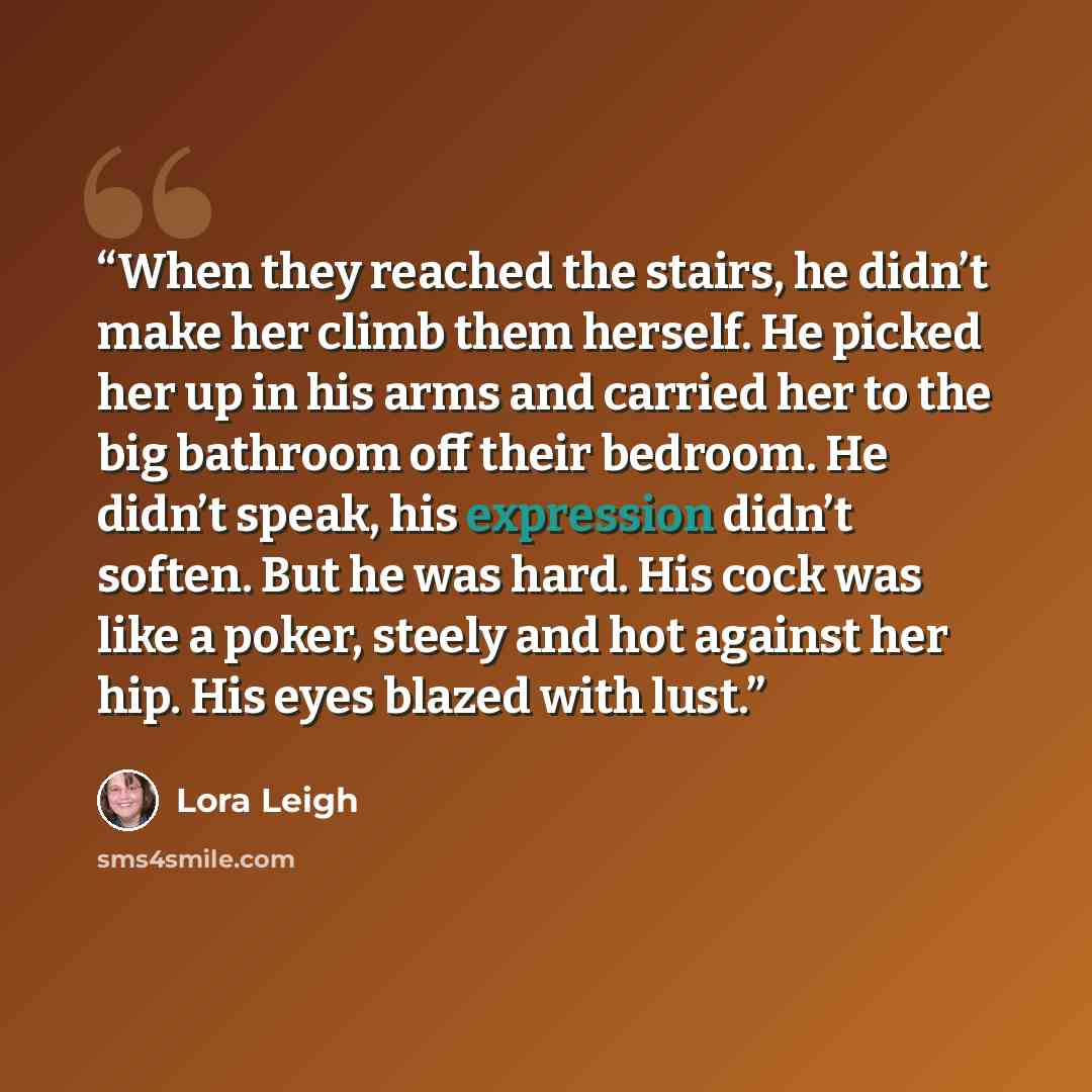 “When they reached the stairs, he didn’t make her climb them herself. He picked her up in his arms and carried her to the big bathroom off their bedroom. He didn’t speak, his expression didn’t soften. But he was hard. His cock was like a poker, steely and hot against her hip. His eyes blazed with…” quote by Lora Leigh