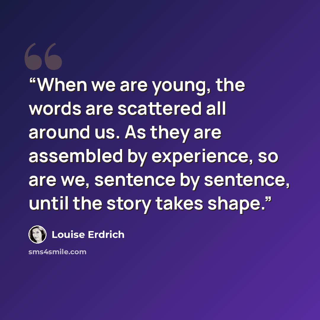 “When we are young, the words are scattered all around us. As they are assembled by experience, so are we, sentence by sentence, until the story takes shape.” quote by Louise Erdrich