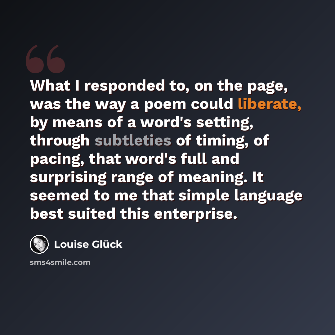 “What I responded to, on the page, was the way a poem could liberate, by means of a word's setting, through subtleties of timing, of pacing, that word's full and surprising range of meaning. It seemed to me that simple language best suited this enterprise.” quote by Louise Gluck