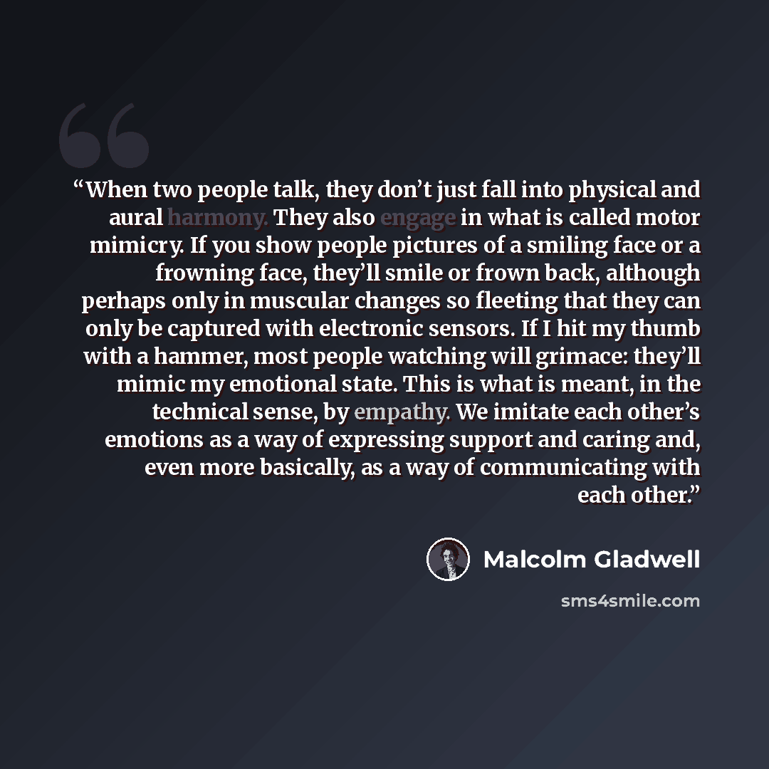 “When two people talk, they don’t just fall into physical and aural harmony. They also engage in what is called motor mimicry. If you show people pictures of a smiling face or a frowning face, they’ll smile or frown back, although perhaps only in muscular changes so fleeting that they can only be…” quote by Malcolm Gladwell
