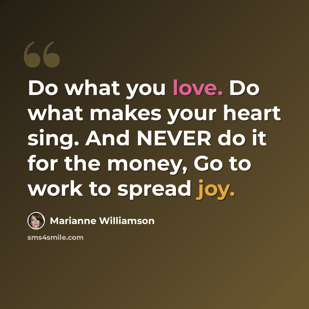 “Do what you love. Do what makes your heart sing. And NEVER do it for the money, Go to work to spread joy.” quote by Marianne Williamson