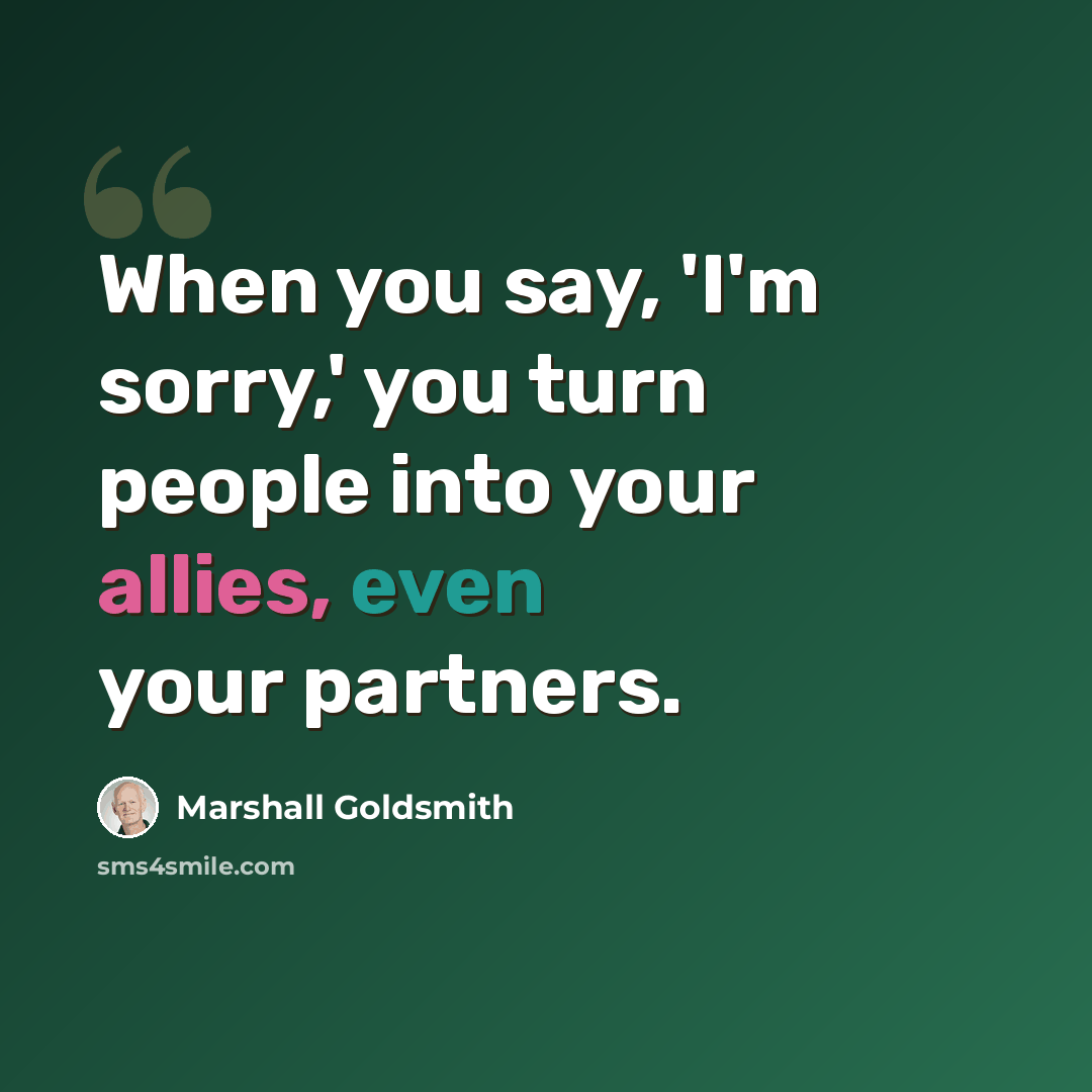 “When you say, 'I'm sorry,' you turn people into your allies, even your partners.” quote by Marshall Goldsmith