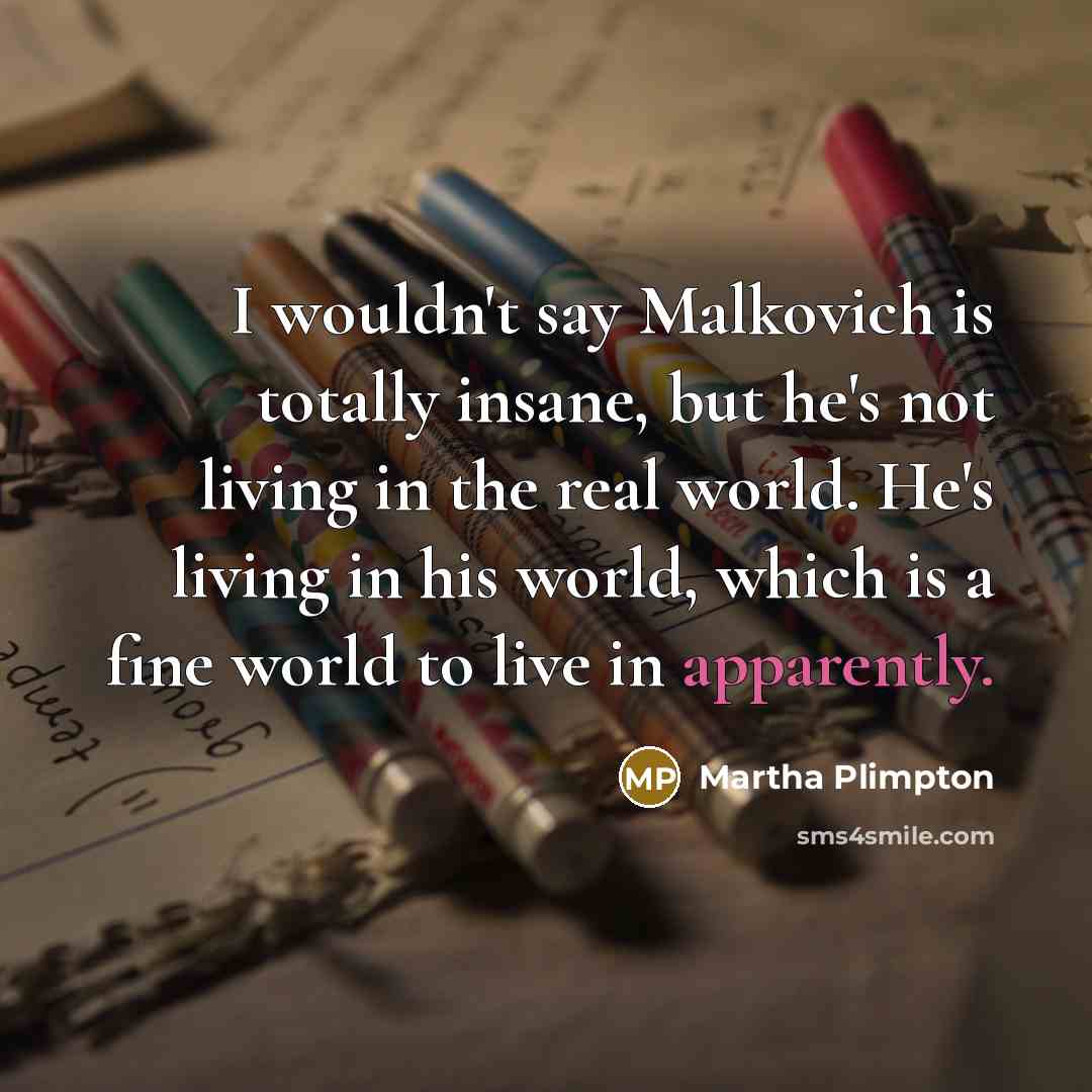 “I wouldn't say Malkovich is totally insane, but he's not living in the real world. He's living in his world, which is a fine world to live in apparently.” quote by Martha Plimpton